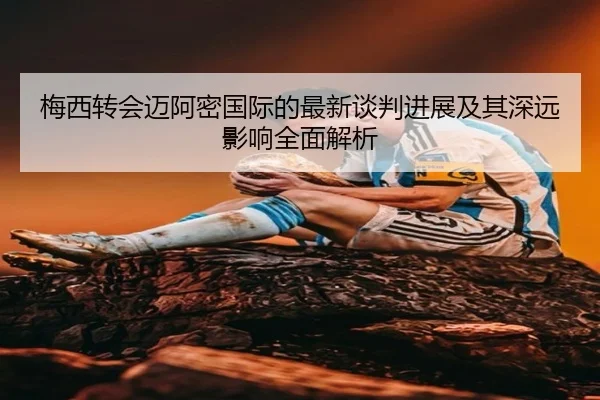 梅西转会迈阿密国际的最新谈判进展及其深远影响全面解析 - Qiusu